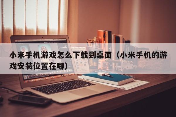 小米手机游戏怎么下载到桌面(小米手机的游戏安装位置在哪)