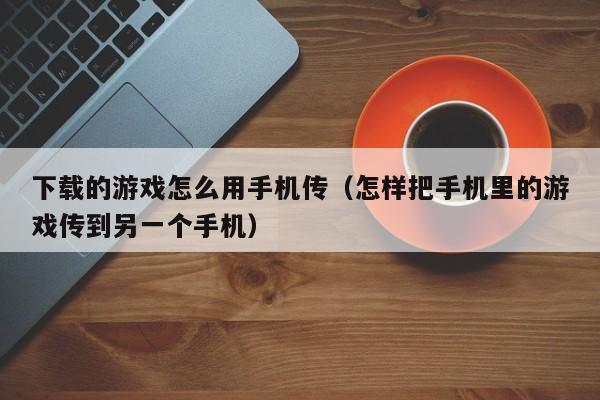 下载的游戏怎么用手机传(怎样把手机里的游戏传到另一个手机)