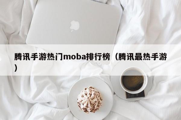 腾讯手游热门moba排行榜（腾讯最热手游）