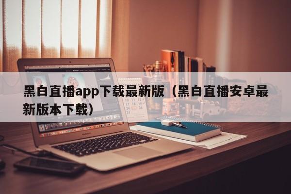 黑白直播app下载最新版(黑白直播安卓最新版本下载)