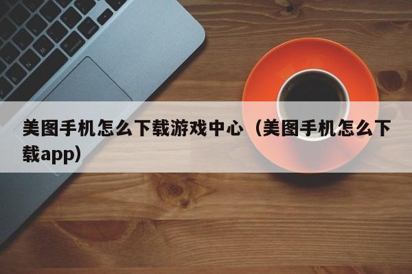 美图手机怎么下载游戏中心(美图手机怎么下载app)