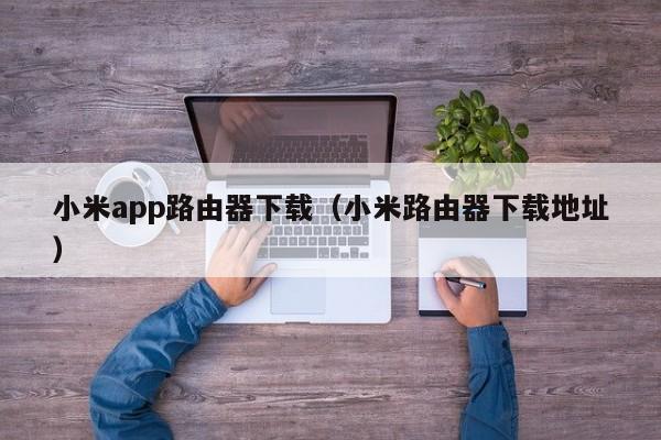 小米app路由器下载(小米路由器下载地址)