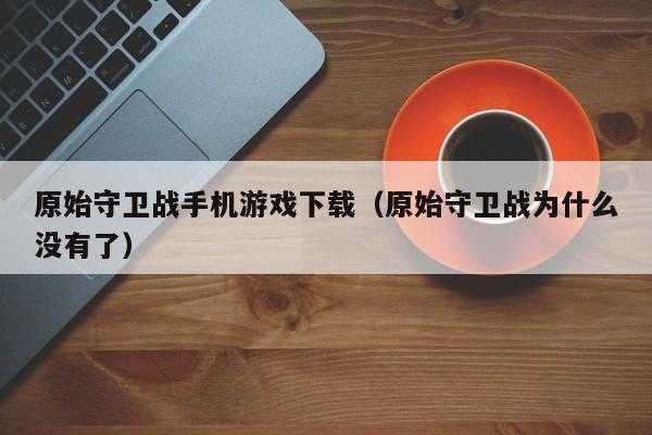 原始守卫战手机游戏下载(原始守卫战为什么没有了)