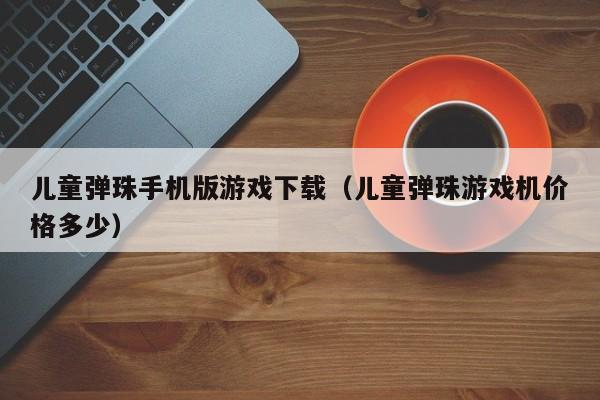 儿童弹珠手机版游戏下载(儿童弹珠游戏机价格多少)