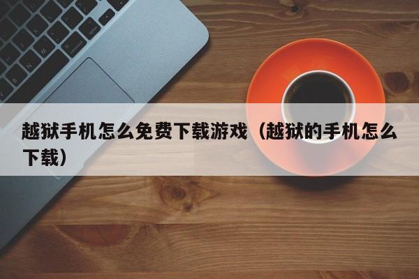 越狱手机怎么免费下载游戏（越狱的手机怎么下载）