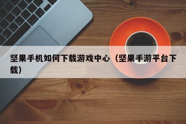 坚果手机如何下载游戏中心(坚果手游平台下载)