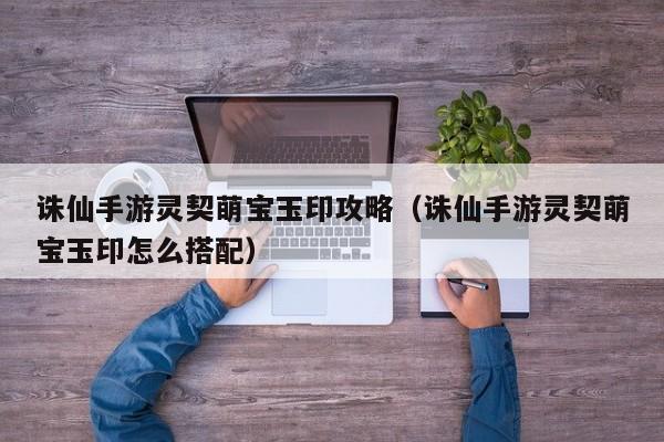 诛仙手游灵契萌宝玉印攻略（诛仙手游灵契萌宝玉印怎么搭配）