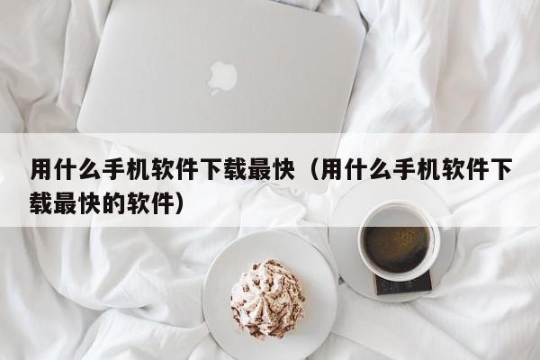 用什么手机软件下载最快(用什么手机软件下载最快的软件)