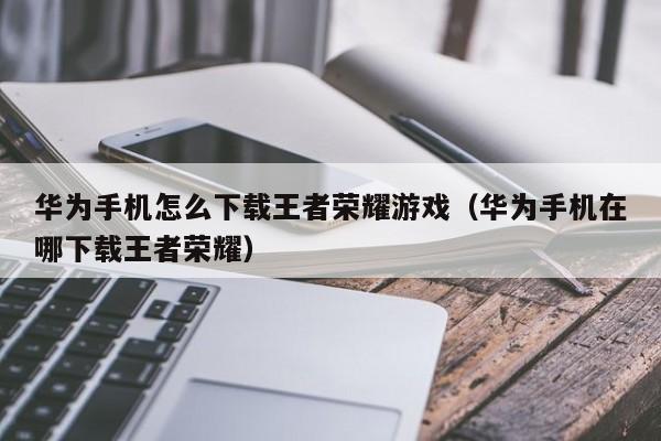 华为手机怎么下载王者荣耀游戏(华为手机在哪下载王者荣耀)