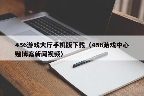 456游戏大厅手机版下载(456游戏中心赌博案新闻视频)