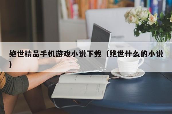 绝世精品手机游戏小说下载(绝世什么的小说)