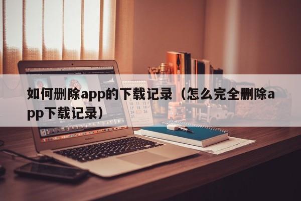 如何删除app的下载记录(怎么完全删除app下载记录)
