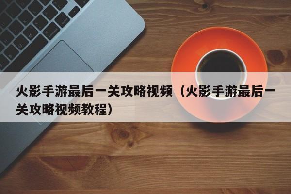 火影手游最后一关攻略视频(火影手游最后一关攻略视频教程)