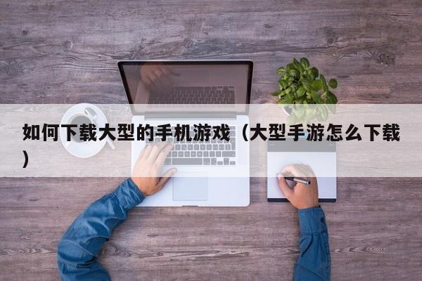 如何下载大型的手机游戏(大型手游怎么下载)