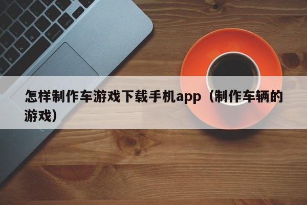 怎样制作车游戏下载手机app(制作车辆的游戏)