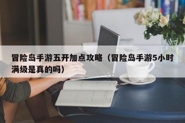 冒险岛手游五开加点攻略(冒险岛手游5小时满级是真的吗)