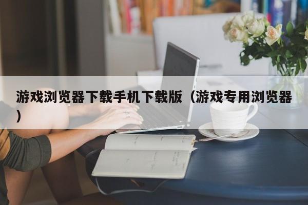 游戏浏览器下载手机下载版(游戏专用浏览器)