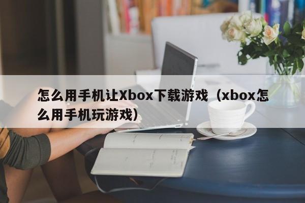怎么用手机让Xbox下载游戏(xbox怎么用手机玩游戏)