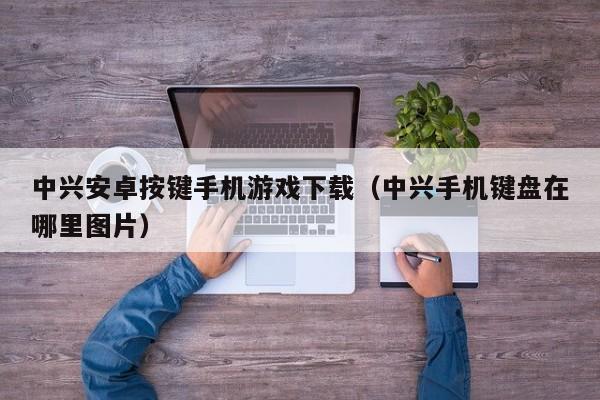 中兴安卓按键手机游戏下载(中兴手机键盘在哪里图片)