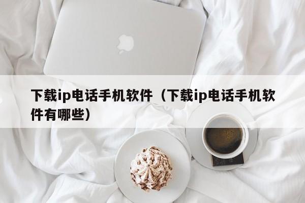 下载ip电话手机软件(下载ip电话手机软件有哪些)