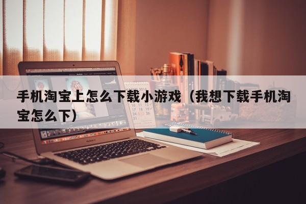 手机淘宝上怎么下载小游戏(我想下载手机淘宝怎么下)
