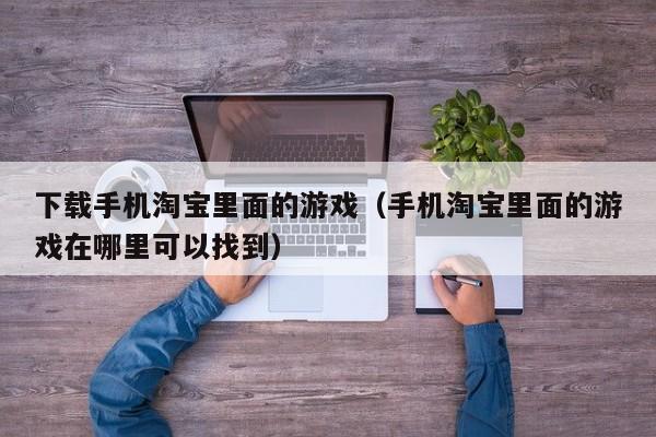 下载手机淘宝里面的游戏(手机淘宝里面的游戏在哪里可以找到)