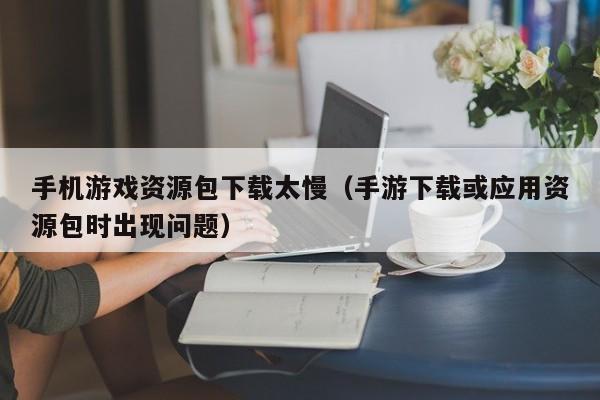 手机游戏资源包下载太慢(手游下载或应用资源包时出现问题)