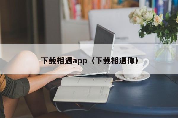 下载相遇app(下载相遇你)