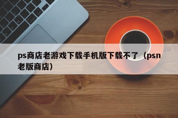 ps商店老游戏下载手机版下载不了(psn老版商店)