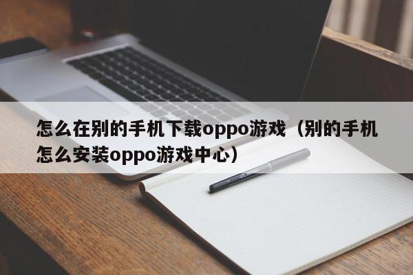 怎么在别的手机下载oppo游戏(别的手机怎么安装oppo游戏中心)