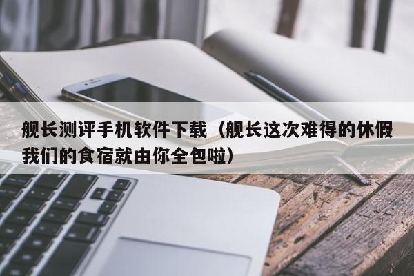舰长测评手机软件下载(舰长这次难得的休假我们的食宿就由你全包啦)