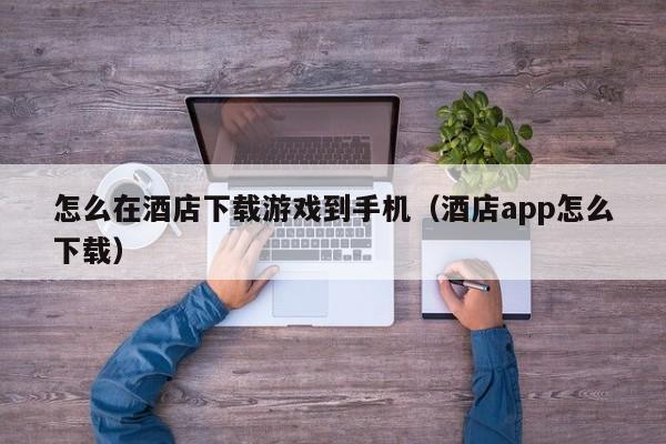 怎么在酒店下载游戏到手机(酒店app怎么下载)