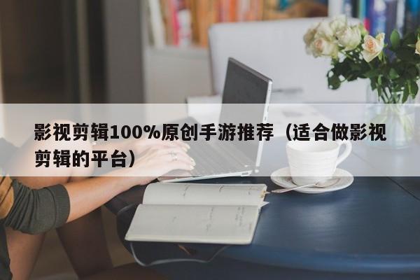 影视剪辑100%原创手游推荐（适合做影视剪辑的平台）