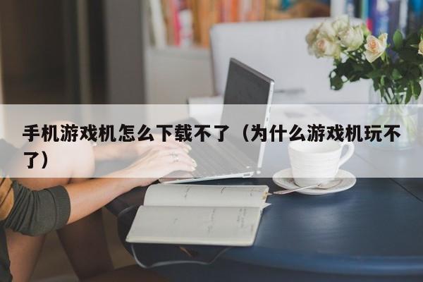 手机游戏机怎么下载不了(为什么游戏机玩不了)