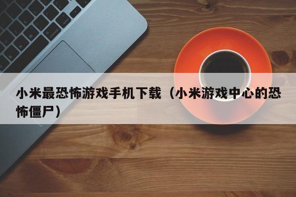 小米最恐怖游戏手机下载(小米游戏中心的恐怖僵尸)