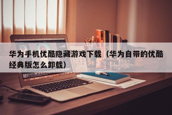 华为手机优酷隐藏游戏下载(华为自带的优酷经典版怎么卸载)