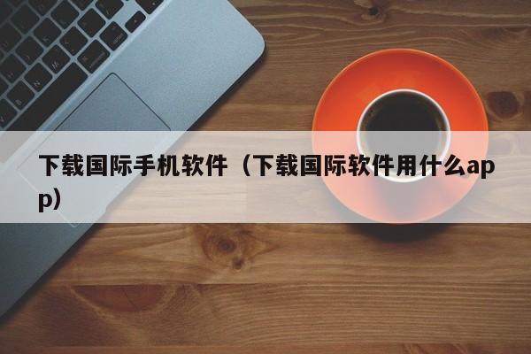 下载国际手机软件(下载国际软件用什么app)