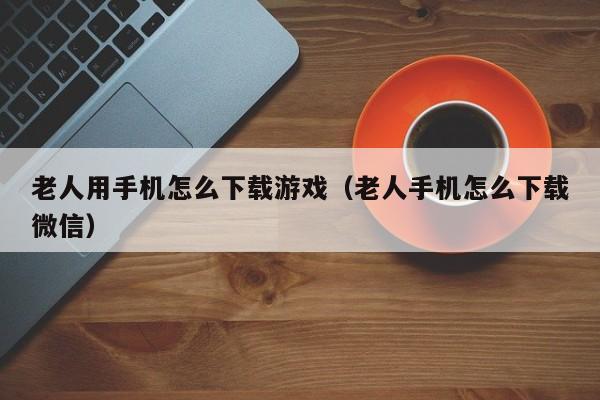 老人用手机怎么下载游戏(老人手机怎么下载微信)