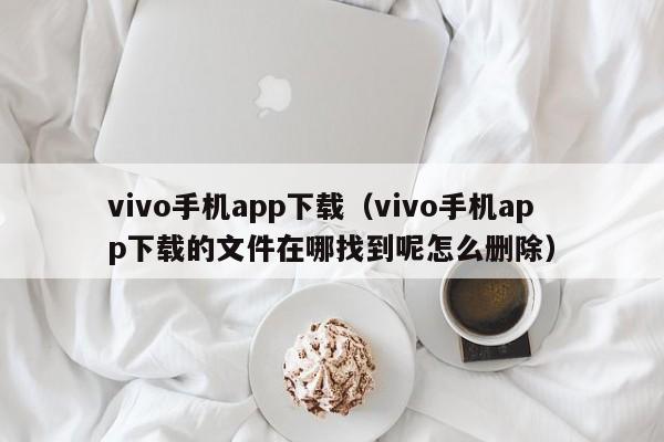 vivo手机app下载(vivo手机app下载的文件在哪找到呢怎么删除)