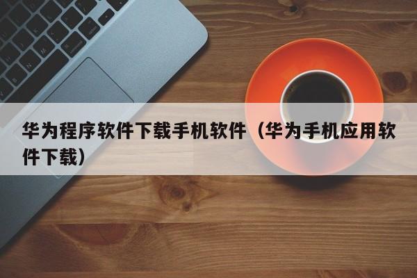 华为程序软件下载手机软件(华为手机应用软件下载)