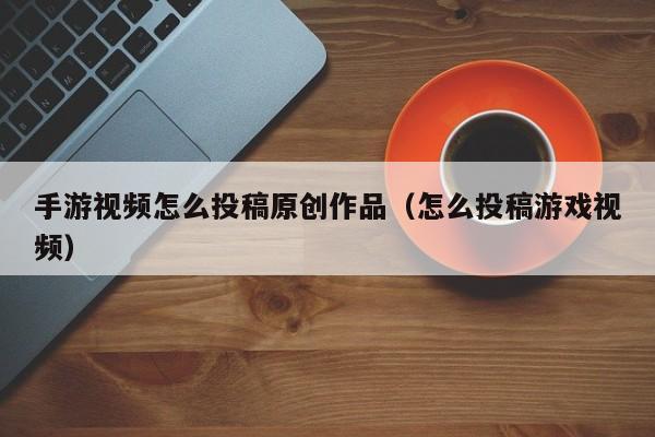 手游视频怎么投稿原创作品（怎么投稿游戏视频）
