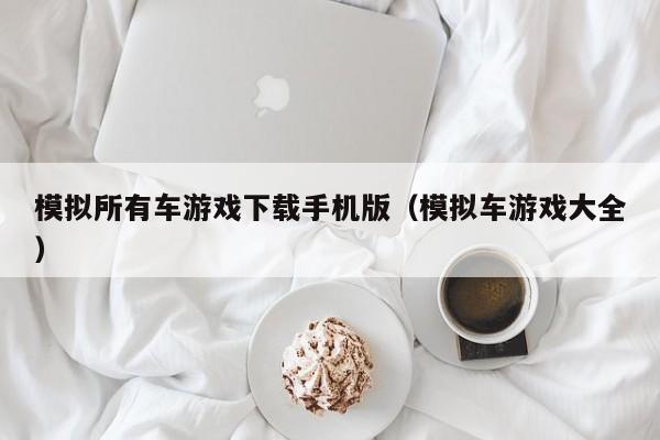 模拟所有车游戏下载手机版(模拟车游戏大全)
