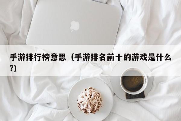 手游排行榜意思（手游排名前十的游戏是什么?）