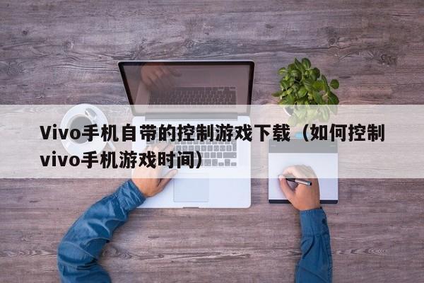 Vivo手机自带的控制游戏下载(如何控制vivo手机游戏时间)