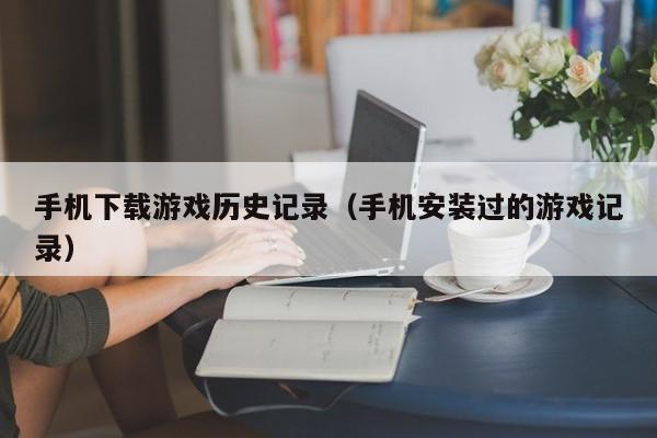手机下载游戏历史记录(手机安装过的游戏记录)