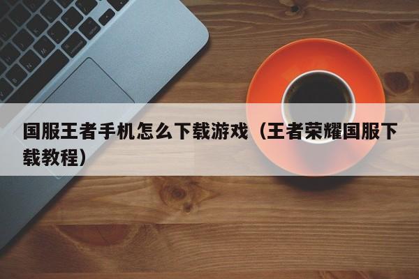 国服王者手机怎么下载游戏(王者荣耀国服下载教程)