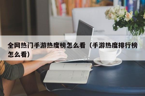 全网热门手游热度榜怎么看（手游热度排行榜怎么看）