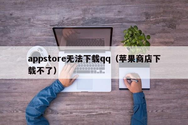 appstore无法下载qq(苹果商店下载不了)
