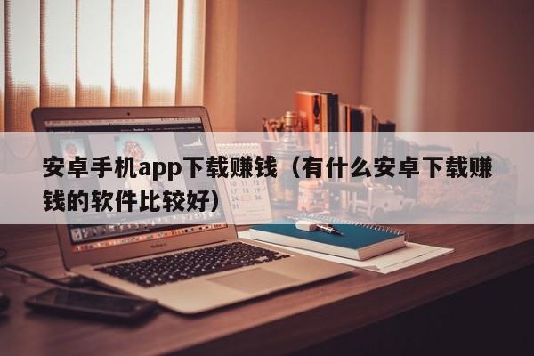 安卓手机app下载赚钱（有什么安卓下载赚钱的软件比较好）