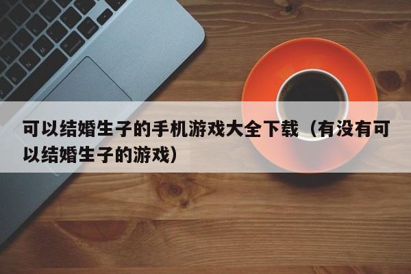 可以结婚生子的手机游戏大全下载(有没有可以结婚生子的游戏)